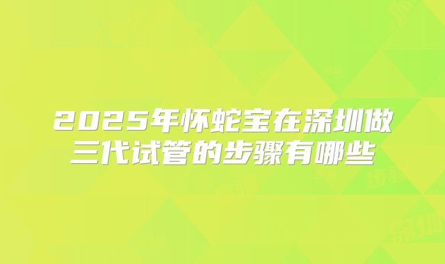 2025年怀蛇宝在深圳做三代试管的步骤有哪些
