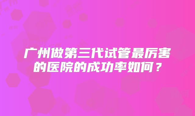 广州做第三代试管最厉害的医院的成功率如何？
