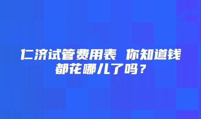 仁济试管费用表 你知道钱都花哪儿了吗？