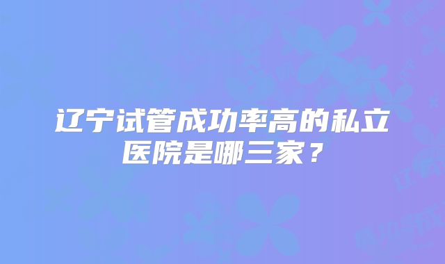 辽宁试管成功率高的私立医院是哪三家?
