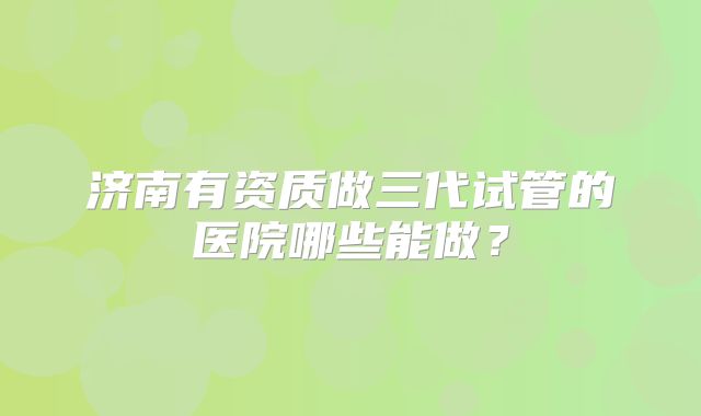 济南有资质做三代试管的医院哪些能做?