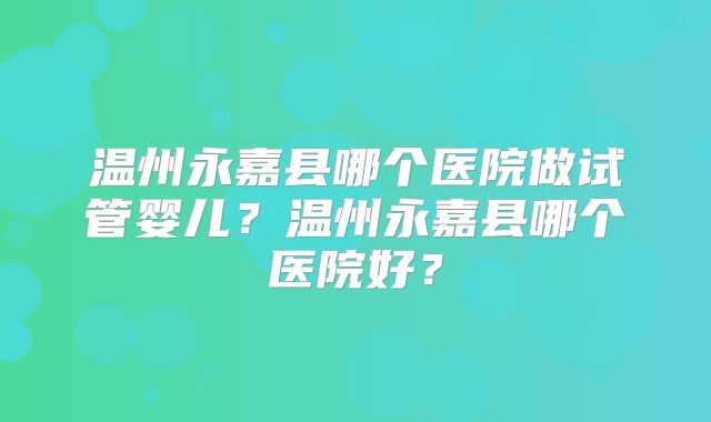 温州永嘉县哪个医院做试管婴儿？温州永嘉县哪个医院好？