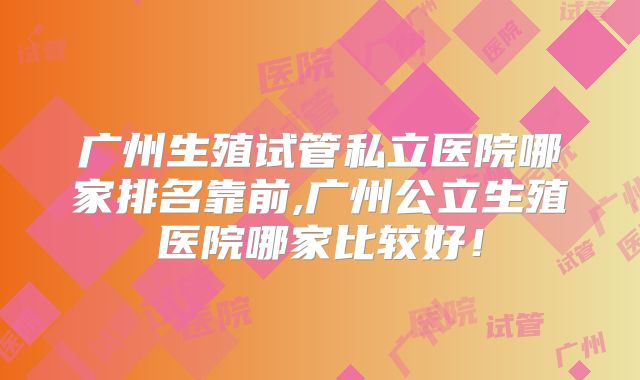 广州生殖试管私立医院哪家排名靠前,广州公立生殖医院哪家比较好！
