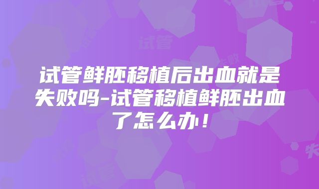 试管鲜胚移植后出血就是失败吗-试管移植鲜胚出血了怎么办！