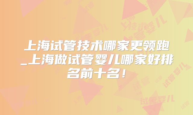 上海试管技术哪家更领跑_上海做试管婴儿哪家好排名前十名！