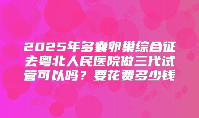 2025年多囊卵巢综合征去粤北人民医院做三代试管可以吗？要花费多少钱