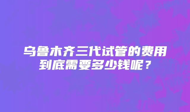 乌鲁木齐三代试管的费用到底需要多少钱呢?