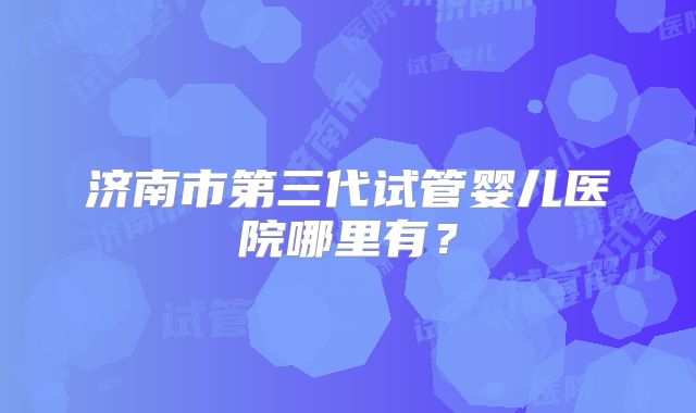 济南市第三代试管婴儿医院哪里有?