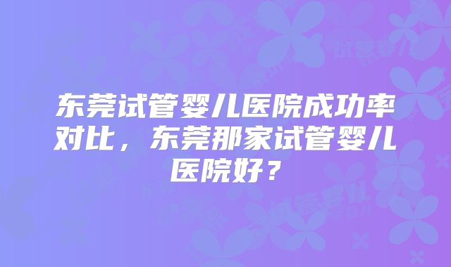 东莞试管婴儿医院成功率对比，东莞那家试管婴儿医院好？