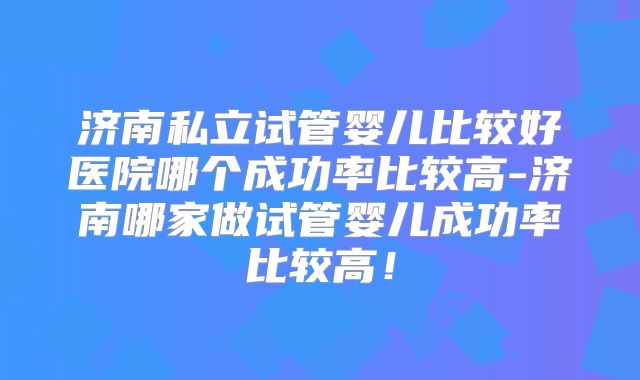 济南私立试管婴儿比较好医院哪个成功率比较高-济南哪家做试管婴儿成功率比较高！