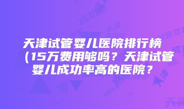 天津试管婴儿医院排行榜（15万费用够吗？天津试管婴儿成功率高的医院？