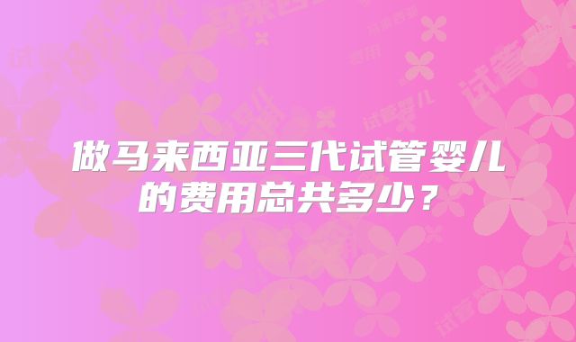 做马来西亚三代试管婴儿的费用总共多少？