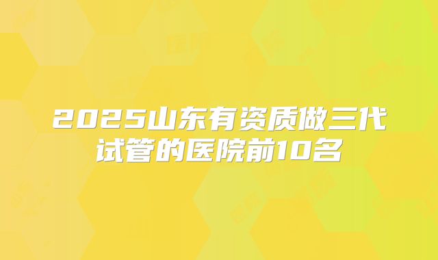 2025山东有资质做三代试管的医院前10名