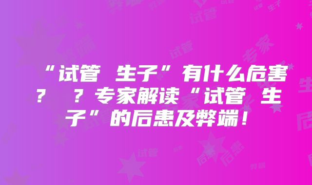 “试管 生子”有什么危害? ?专家解读“试管 生子”的后患及弊端!
