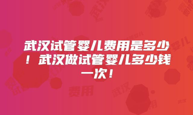 武汉试管婴儿费用是多少!武汉做试管婴儿多少钱一次!