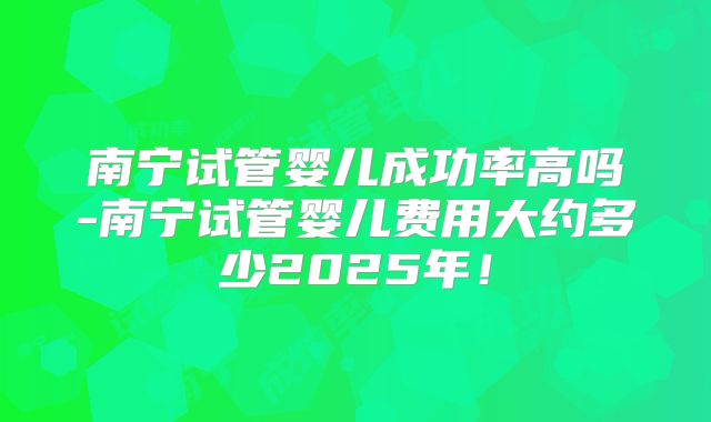 南宁试管婴儿成功率高吗-南宁试管婴儿费用大约多少2025年！