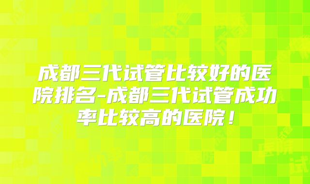 成都三代试管比较好的医院排名-成都三代试管成功率比较高的医院！