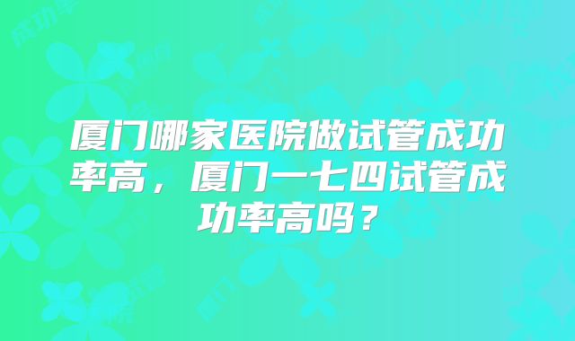 厦门哪家医院做试管成功率高，厦门一七四试管成功率高吗？