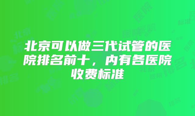 北京可以做三代试管的医院排名前十，内有各医院收费标准