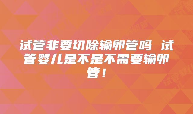 试管非要切除输卵管吗 试管婴儿是不是不需要输卵管！