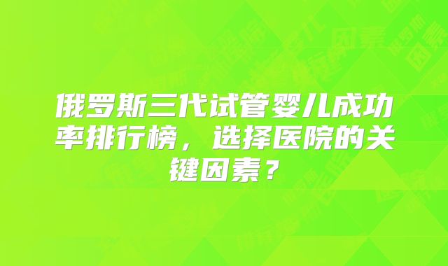 俄罗斯三代试管婴儿成功率排行榜，选择医院的关键因素？