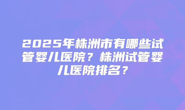 2025年株洲市有哪些试管婴儿医院？株洲试管婴儿医院排名？