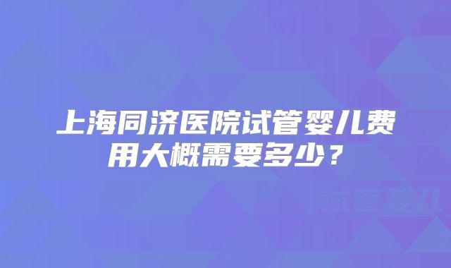 上海同济医院试管婴儿费用大概需要多少？