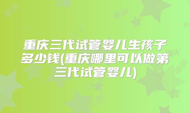 重庆三代试管婴儿生孩子多少钱(重庆哪里可以做第三代试管婴儿)