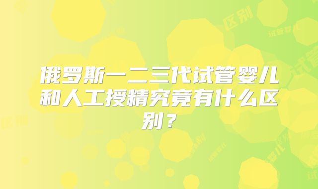 俄罗斯一二三代试管婴儿和人工授精究竟有什么区别？
