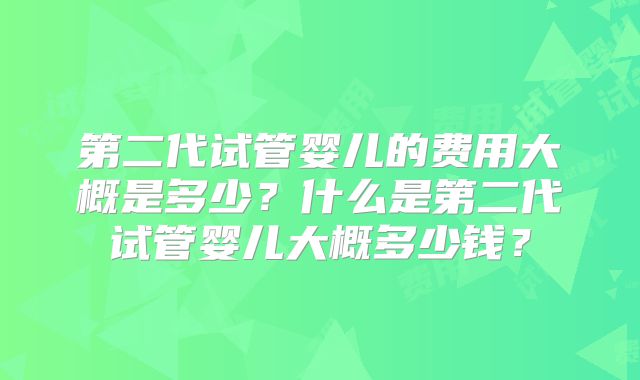 第二代试管婴儿的费用大概是多少？什么是第二代试管婴儿大概多少钱？