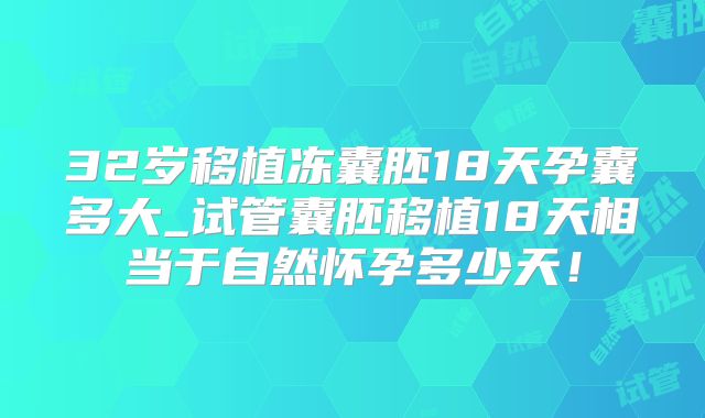 32岁移植冻囊胚18天孕囊多大_试管囊胚移植18天相当于自然怀孕多少天！