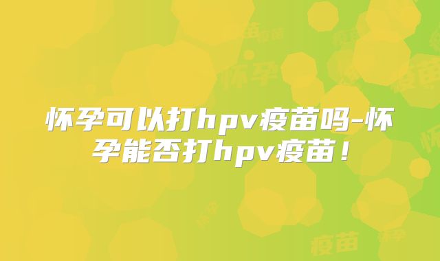 怀孕可以打hpv疫苗吗-怀孕能否打hpv疫苗！