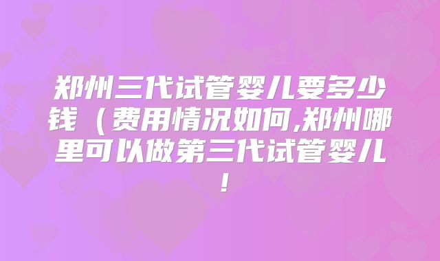 郑州三代试管婴儿要多少钱（费用情况如何,郑州哪里可以做第三代试管婴儿！