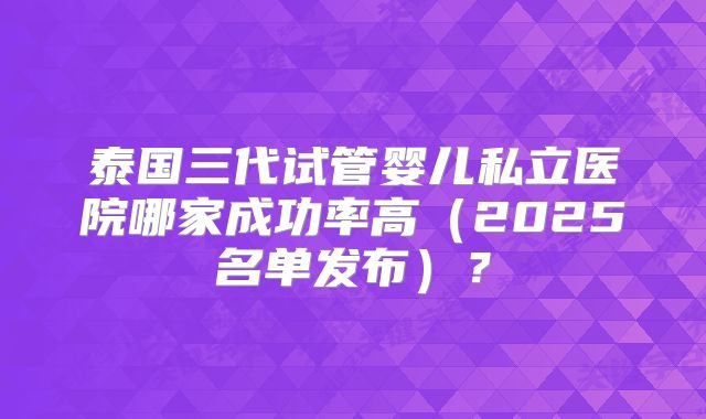 泰国三代试管婴儿私立医院哪家成功率高(2025名单发布)?