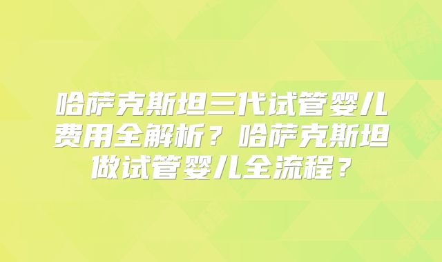 哈萨克斯坦三代试管婴儿费用全解析?哈萨克斯坦做试管婴儿全流程?