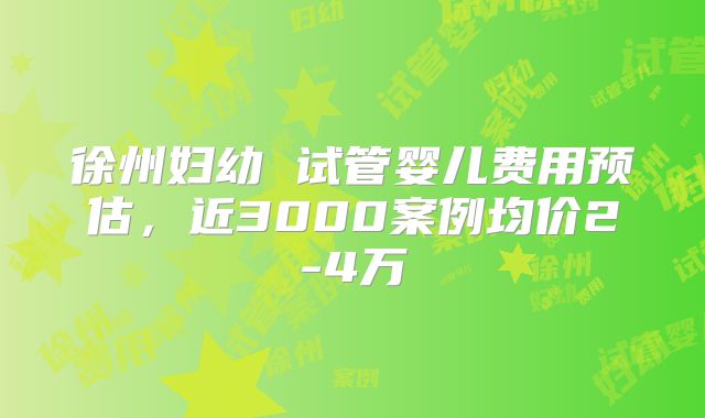 徐州妇幼 试管婴儿费用预估，近3000案例均价2-4万
