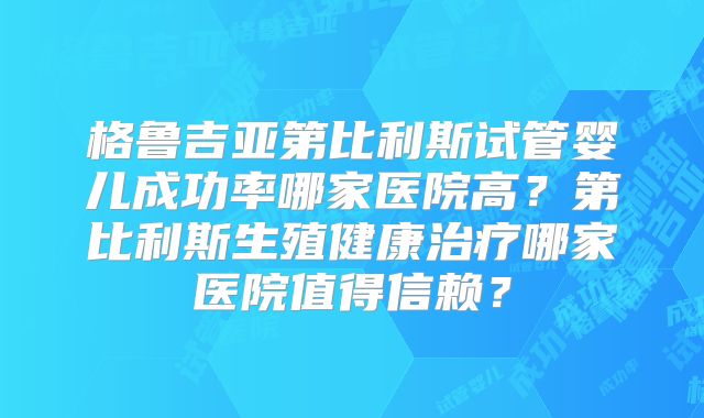 格鲁吉亚第比利斯试管婴儿成功率哪家医院高？第比利斯生殖健康治疗哪家医院值得信赖？