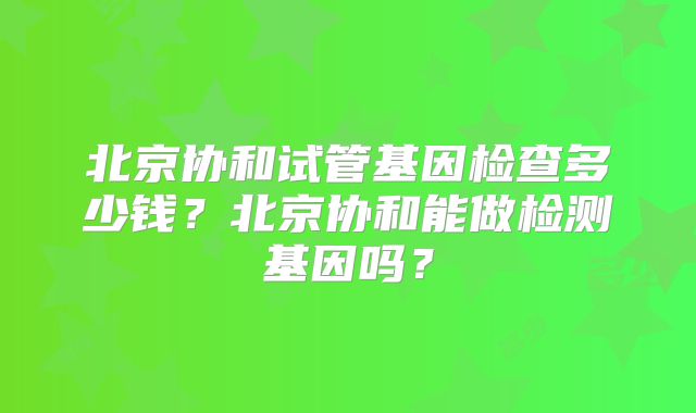 北京协和试管基因检查多少钱?北京协和能做检测基因吗?