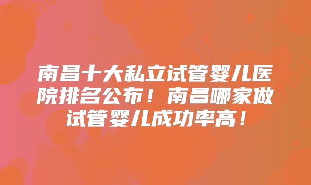 南昌十大私立试管婴儿医院排名公布！南昌哪家做试管婴儿成功率高！