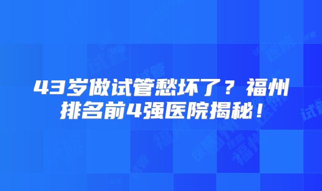 43岁做试管愁坏了？福州排名前4强医院揭秘！