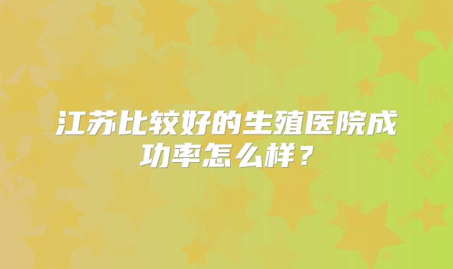 江苏比较好的生殖医院成功率怎么样?