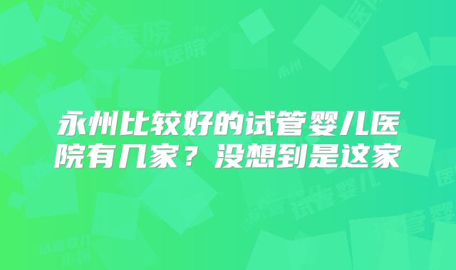 永州比较好的试管婴儿医院有几家？没想到是这家