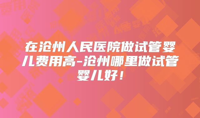 在沧州人民医院做试管婴儿费用高-沧州哪里做试管婴儿好！