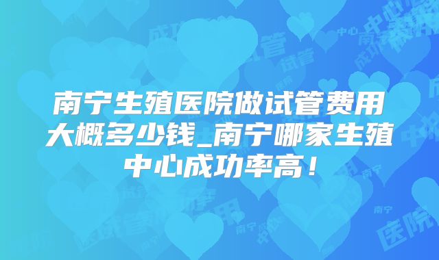 南宁生殖医院做试管费用大概多少钱_南宁哪家生殖中心成功率高!