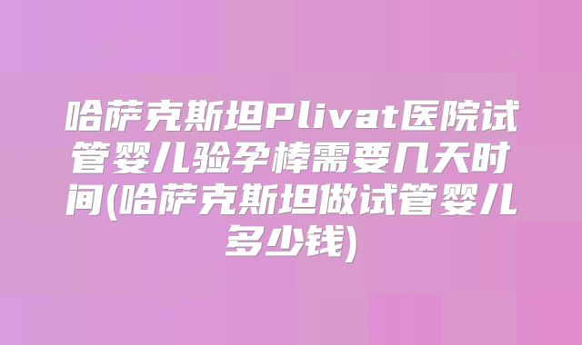 哈萨克斯坦Plivat医院试管婴儿验孕棒需要几天时间(哈萨克斯坦做试管婴儿多少钱)