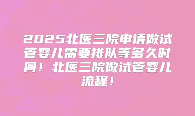 2025北医三院申请做试管婴儿需要排队等多久时间！北医三院做试管婴儿流程！