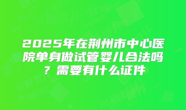 2025年在荆州市中心医院单身做试管婴儿合法吗？需要有什么证件