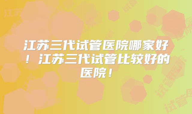 江苏三代试管医院哪家好!江苏三代试管比较好的医院!