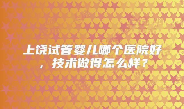 上饶试管婴儿哪个医院好,技术做得怎么样?