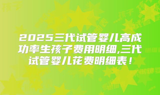 2025三代试管婴儿高成功率生孩子费用明细,三代试管婴儿花费明细表！